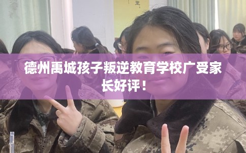 德州禹城孩子叛逆教育学校广受家长好评! 德州禹城孩子叛逆教育学校广受家长好评!