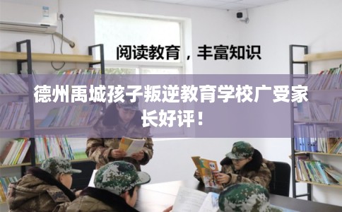 德州禹城孩子叛逆教育学校广受家长好评！