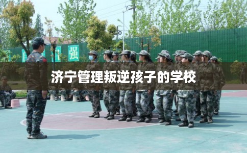 济宁管理叛逆孩子的学校 济宁管理叛逆孩子的学校