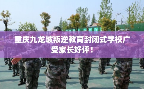 重庆九龙坡叛逆教育封闭式学校广受家长好评！