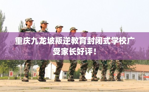 重庆九龙坡叛逆教育封闭式学校广受家长好评！