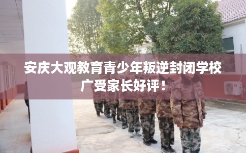 安庆大观教育青少年叛逆封闭学校广受家长好评！