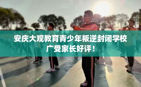 安庆大观教育青少年叛逆封闭学校广受家长好评！