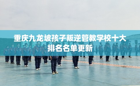重庆九龙坡孩子叛逆管教学校十大排名名单更新