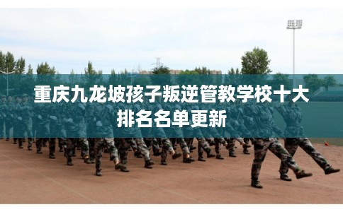 重庆九龙坡孩子叛逆管教学校十大排名名单更新