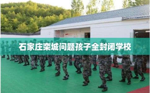 石家庄栾城问题孩子全封闭学校