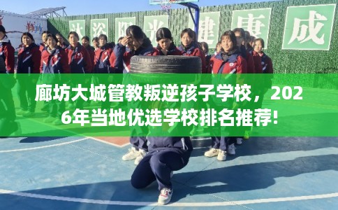 廊坊大城管教叛逆孩子学校，2026年当地优选学校排名推荐!