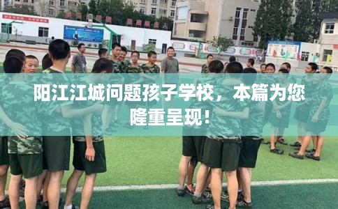 阳江江城问题孩子学校，本篇为您隆重呈现！