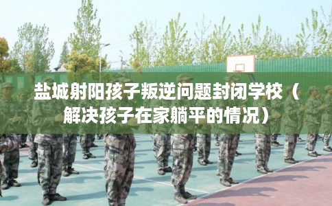 盐城射阳孩子叛逆问题封闭学校（解决孩子在家躺平的情况）