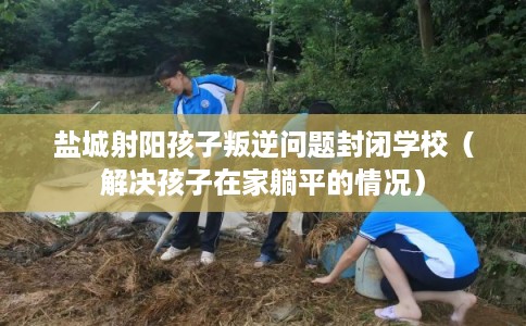 盐城射阳孩子叛逆问题封闭学校（解决孩子在家躺平的情况）
