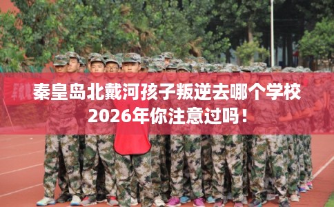 秦皇岛北戴河孩子叛逆去哪个学校2026年你注意过吗！