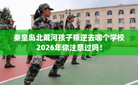 秦皇岛北戴河孩子叛逆去哪个学校2026年你注意过吗！
