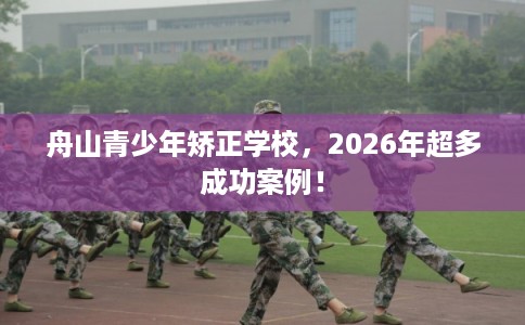 舟山青少年矫正学校，2026年超多成功案例！