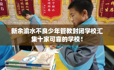 新余渝水不良少年管教封闭学校汇集十家可靠的学校！