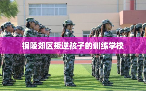 铜陵郊区叛逆孩子的训练学校