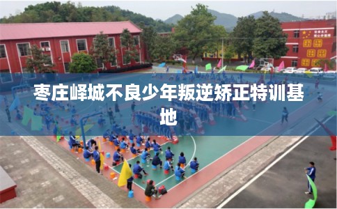 枣庄峄城不良少年叛逆矫正特训基地