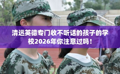清远英德专门收不听话的孩子的学校2026年你注意过吗！