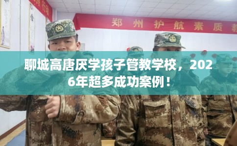 聊城高唐厌学孩子管教学校，2026年超多成功案例！
