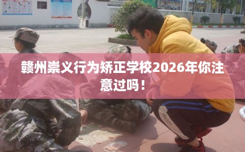 赣州崇义行为矫正学校2026年你注意过吗！