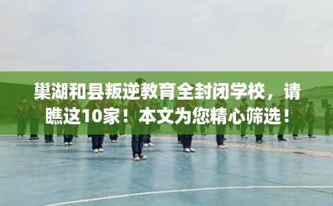 巢湖和县叛逆教育全封闭学校，请瞧这10家！本文为您精心筛选！