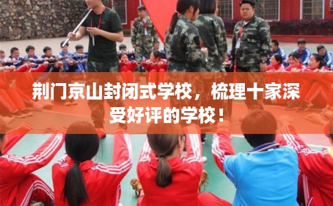 荆门京山封闭式学校，梳理十家深受好评的学校！