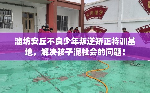 潍坊安丘不良少年叛逆矫正特训基地，解决孩子混社会的问题！