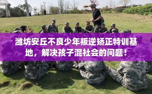 潍坊安丘不良少年叛逆矫正特训基地，解决孩子混社会的问题！