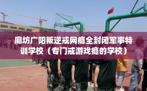廊坊广阳叛逆戒网瘾全封闭军事特训学校（专门戒游戏瘾的学校）