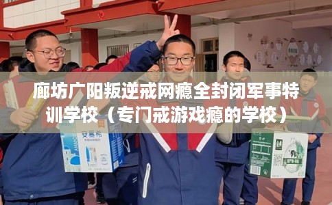 廊坊广阳叛逆戒网瘾全封闭军事特训学校（专门戒游戏瘾的学校）