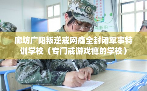 廊坊广阳叛逆戒网瘾全封闭军事特训学校（专门戒游戏瘾的学校）
