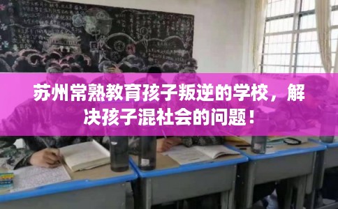 苏州常熟教育孩子叛逆的学校,解决孩子混社会的问题! 苏州常熟教育孩子叛逆的学校,解决孩子混社会的问题!