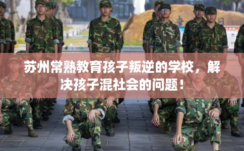 苏州常熟教育孩子叛逆的学校,解决孩子混社会的问题! 苏州常熟教育孩子叛逆的学校,解决孩子混社会的问题!