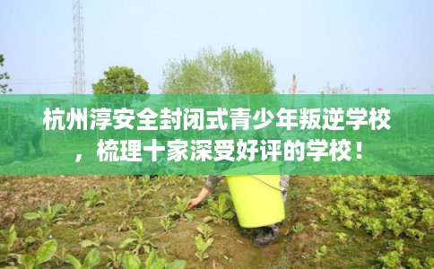 杭州淳安全封闭式青少年叛逆学校，梳理十家深受好评的学校！