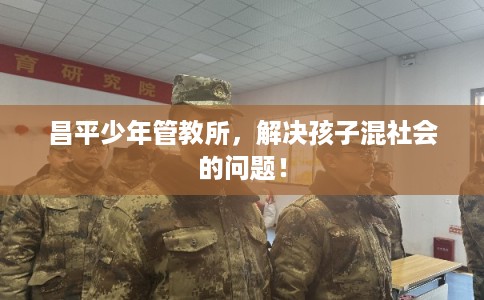 昌平少年管教所，解决孩子混社会的问题！