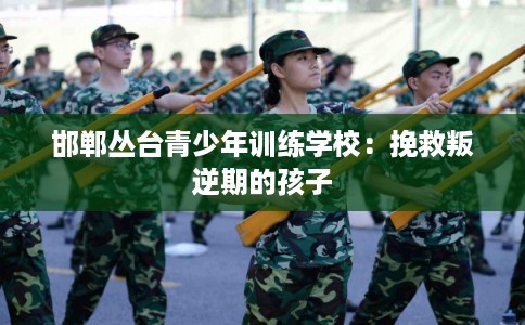 邯郸丛台青少年训练学校：挽救叛逆期的孩子