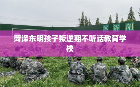 菏泽东明孩子叛逆期不听话教育学校