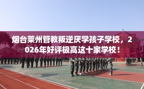 烟台莱州管教叛逆厌学孩子学校，2026年好评极高这十家学校！
