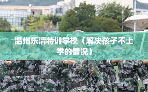 温州乐清特训学校（解决孩子不上学的情况）