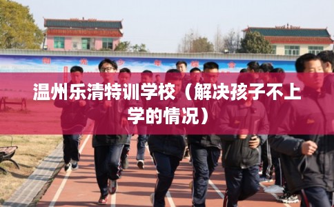 温州乐清特训学校（解决孩子不上学的情况）