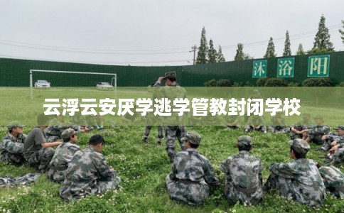 云浮云安厌学逃学管教封闭学校