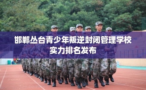 邯郸丛台青少年叛逆封闭管理学校实力排名发布