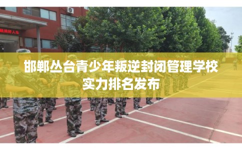邯郸丛台青少年叛逆封闭管理学校实力排名发布