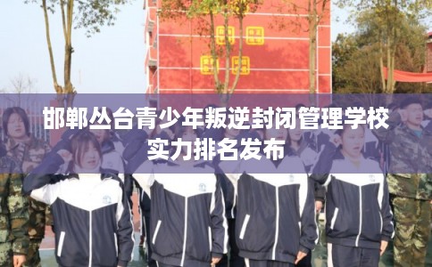 邯郸丛台青少年叛逆封闭管理学校实力排名发布