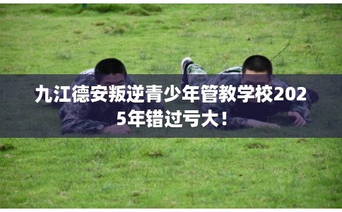 九江德安叛逆青少年管教学校2025年错过亏大！