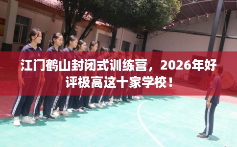 江门鹤山封闭式训练营，2026年好评极高这十家学校！