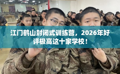 江门鹤山封闭式训练营，2026年好评极高这十家学校！