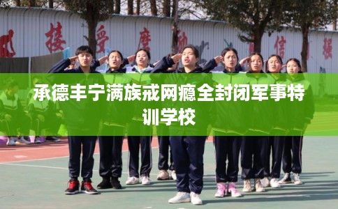 承德丰宁满族戒网瘾全封闭军事特训学校