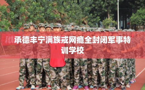 承德丰宁满族戒网瘾全封闭军事特训学校