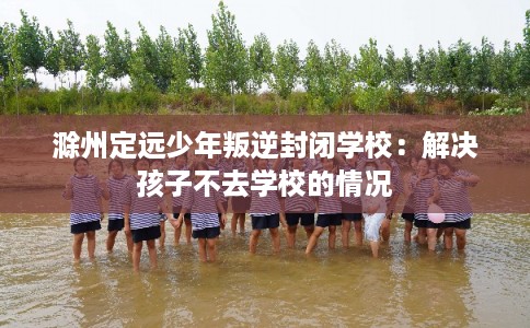 滁州定远少年叛逆封闭学校：解决孩子不去学校的情况