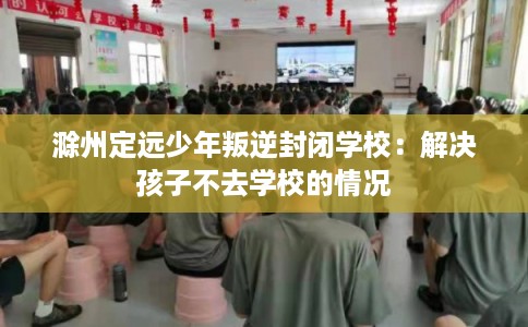 滁州定远少年叛逆封闭学校：解决孩子不去学校的情况
